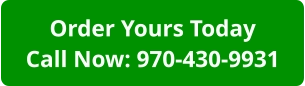 Order Yours TodayCall Now: 970-430-9931