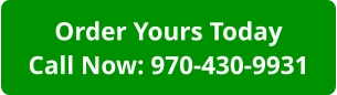 Order Yours TodayCall Now: 970-430-9931