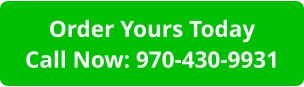 Order Yours TodayCall Now: 970-430-9931