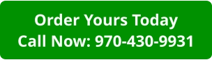 Order Yours TodayCall Now: 970-430-9931